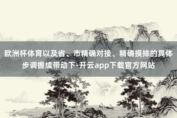 欧洲杯体育以及省、市精确对接、精确摸排的具体步调握续带动下-开云app下载官方网站