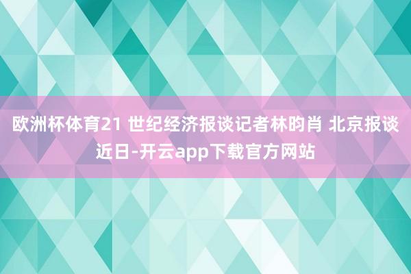 欧洲杯体育21 世纪经济报谈记者林昀肖 北京报谈近日-开云app下载官方网站