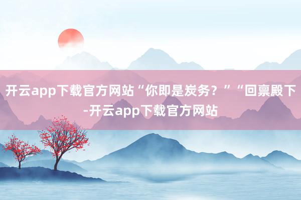 开云app下载官方网站“你即是炭务？”“回禀殿下-开云app下载官方网站