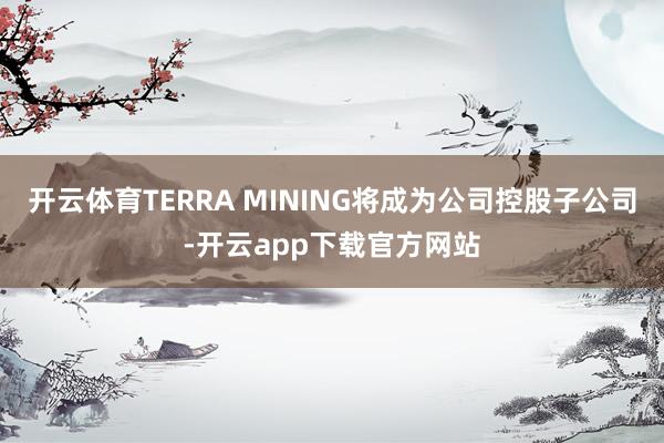 开云体育TERRA MINING将成为公司控股子公司-开云app下载官方网站