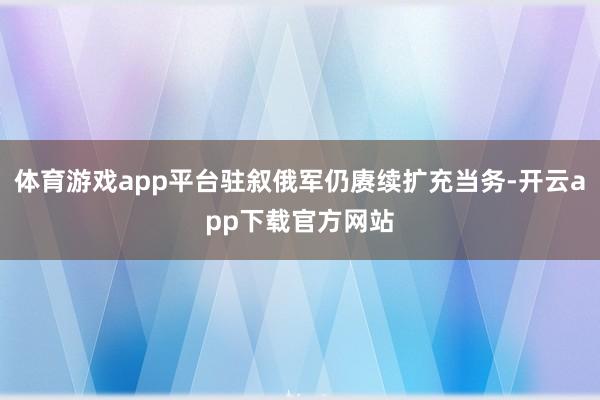 体育游戏app平台驻叙俄军仍赓续扩充当务-开云app下载官方网站