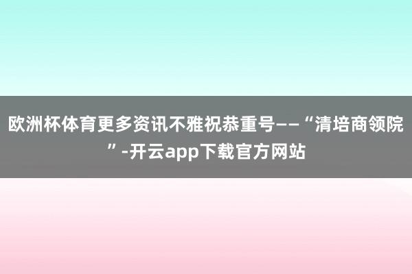 欧洲杯体育更多资讯不雅祝恭重号——“清培商领院”-开云app下载官方网站