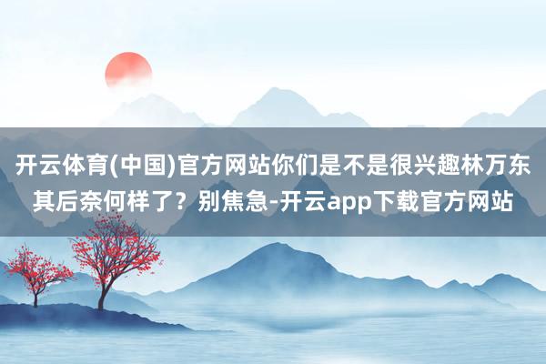 开云体育(中国)官方网站你们是不是很兴趣林万东其后奈何样了？别焦急-开云app下载官方网站