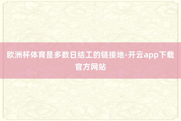 欧洲杯体育是多数日结工的链接地-开云app下载官方网站
