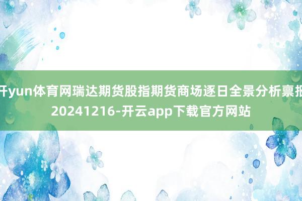 开yun体育网瑞达期货股指期货商场逐日全景分析禀报20241216-开云app下载官方网站
