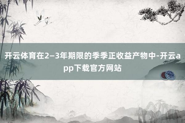 开云体育在2—3年期限的季季正收益产物中-开云app下载官方网站