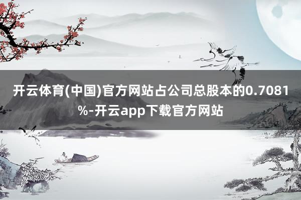 开云体育(中国)官方网站占公司总股本的0.7081%-开云app下载官方网站
