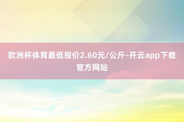 欧洲杯体育最低报价2.60元/公斤-开云app下载官方网站