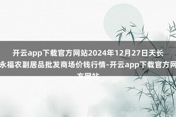 开云app下载官方网站2024年12月27日天长市永福农副居品批发商场价钱行情-开云app下载官方网站