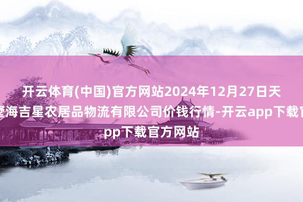 开云体育(中国)官方网站2024年12月27日天津韩家墅海吉星农居品物流有限公司价钱行情-开云app下载官方网站