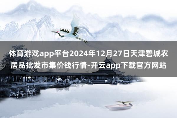 体育游戏app平台2024年12月27日天津碧城农居品批发市集价钱行情-开云app下载官方网站
