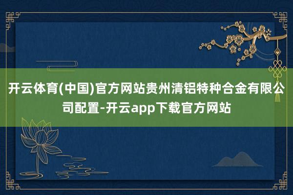 开云体育(中国)官方网站贵州清铝特种合金有限公司配置-开云app下载官方网站