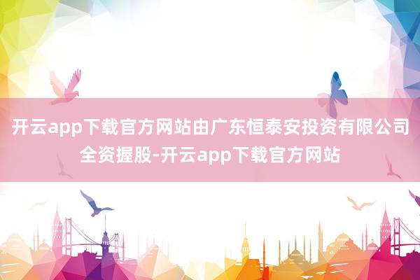 开云app下载官方网站由广东恒泰安投资有限公司全资握股-开云app下载官方网站