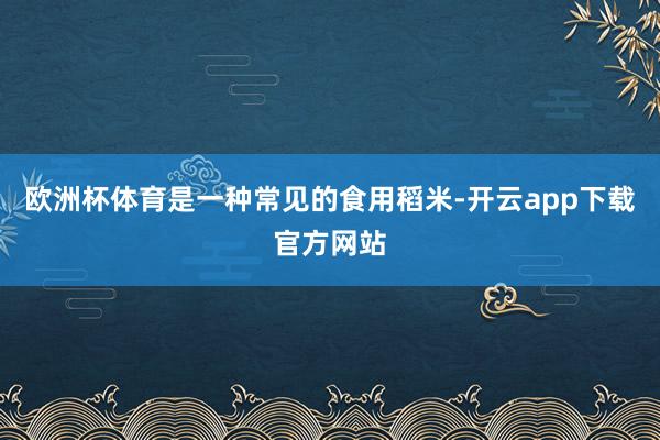 欧洲杯体育是一种常见的食用稻米-开云app下载官方网站