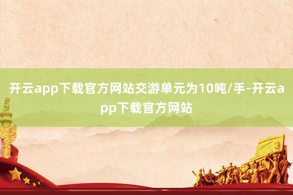 开云app下载官方网站交游单元为10吨/手-开云app下载官方网站