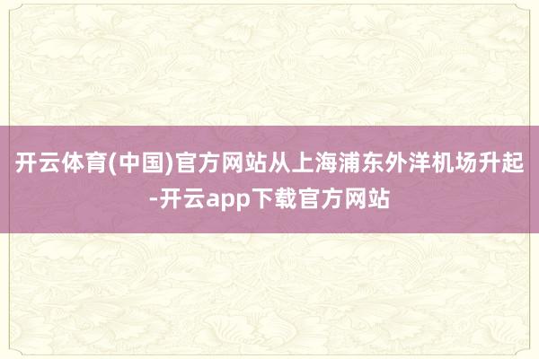 开云体育(中国)官方网站从上海浦东外洋机场升起-开云app下载官方网站