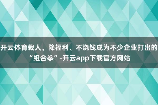 开云体育裁人、降福利、不烧钱成为不少企业打出的“组合拳”-开云app下载官方网站
