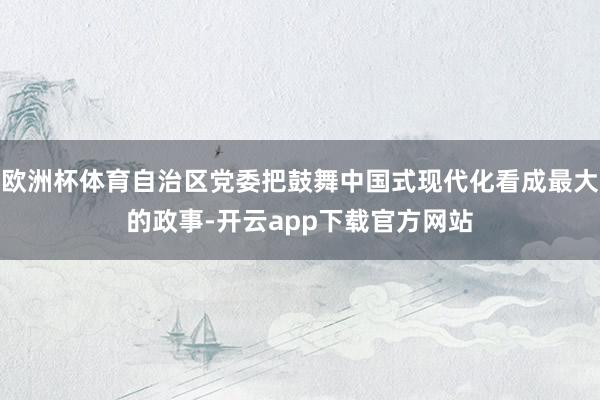 欧洲杯体育自治区党委把鼓舞中国式现代化看成最大的政事-开云app下载官方网站
