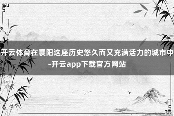开云体育在襄阳这座历史悠久而又充满活力的城市中-开云app下载官方网站