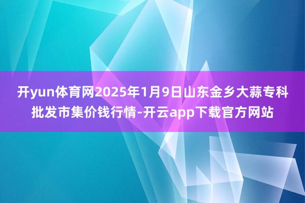 开yun体育网2025年1月9日山东金乡大蒜专科批发市集价钱行情-开云app下载官方网站