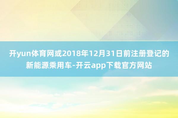 开yun体育网或2018年12月31日前注册登记的新能源乘用车-开云app下载官方网站