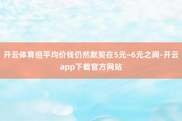 开云体育但平均价钱仍然默契在5元~6元之间-开云app下载官方网站