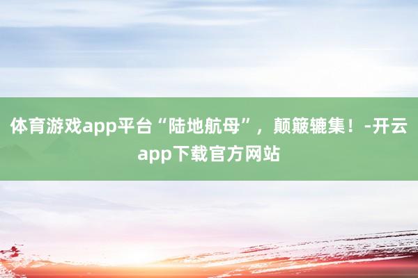 体育游戏app平台“陆地航母”，颠簸辘集！-开云app下载官方网站