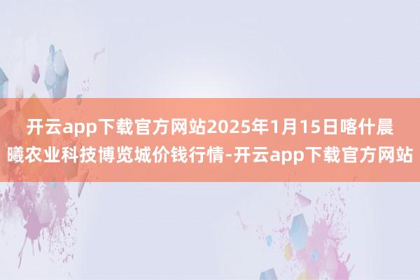 开云app下载官方网站2025年1月15日喀什晨曦农业科技博览城价钱行情-开云app下载官方网站