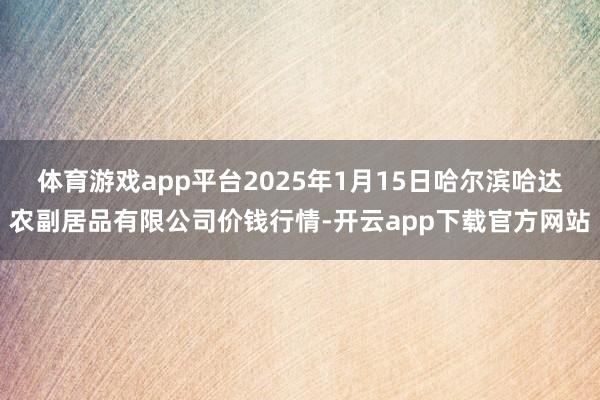 体育游戏app平台2025年1月15日哈尔滨哈达农副居品有限公司价钱行情-开云app下载官方网站