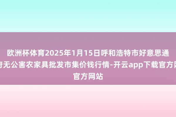 欧洲杯体育2025年1月15日呼和浩特市好意思通首府无公害农家具批发市集价钱行情-开云app下载官方网站