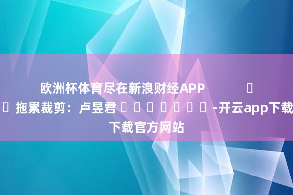 欧洲杯体育尽在新浪财经APP            						拖累裁剪：卢昱君 							-开云app下载官方网站