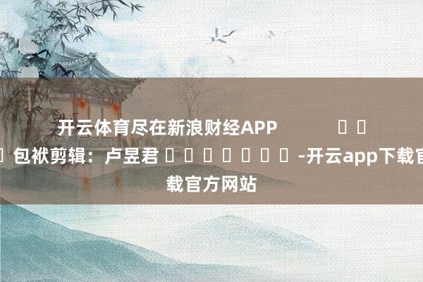 开云体育尽在新浪财经APP            						包袱剪辑：卢昱君 							-开云app下载官方网站