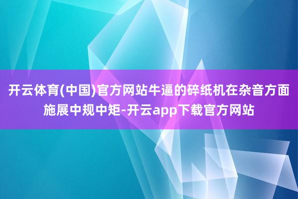开云体育(中国)官方网站牛逼的碎纸机在杂音方面施展中规中矩-开云app下载官方网站