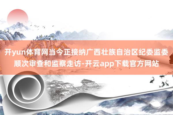 开yun体育网当今正接纳广西壮族自治区纪委监委顺次审查和监察走访-开云app下载官方网站