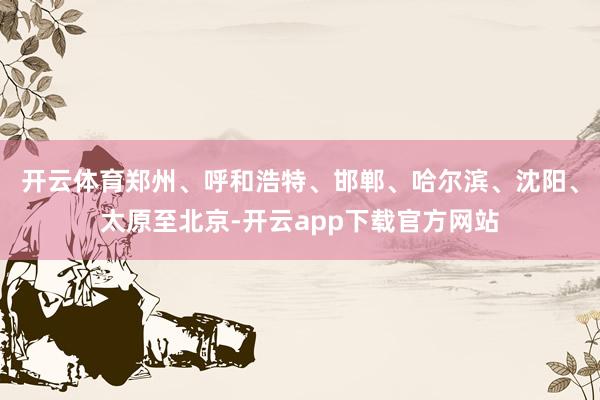 开云体育郑州、呼和浩特、邯郸、哈尔滨、沈阳、太原至北京-开云app下载官方网站