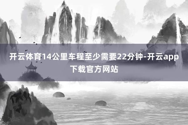开云体育14公里车程至少需要22分钟-开云app下载官方网站