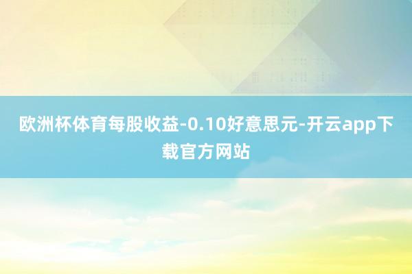 欧洲杯体育每股收益-0.10好意思元-开云app下载官方网站