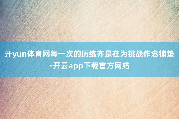 开yun体育网每一次的历练齐是在为挑战作念铺垫-开云app下载官方网站