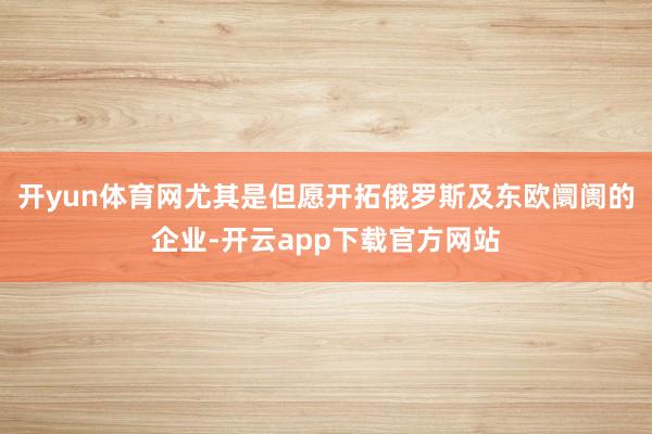 开yun体育网尤其是但愿开拓俄罗斯及东欧阛阓的企业-开云app下载官方网站
