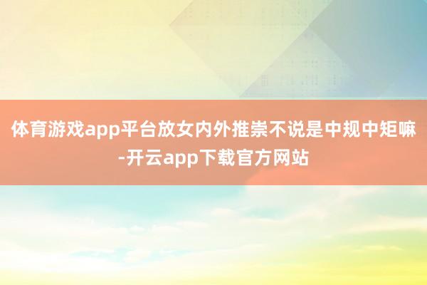 体育游戏app平台放女内外推崇不说是中规中矩嘛-开云app下载官方网站