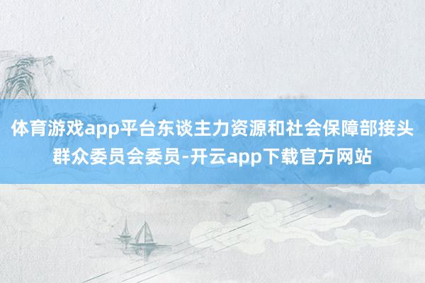 体育游戏app平台东谈主力资源和社会保障部接头群众委员会委员-开云app下载官方网站
