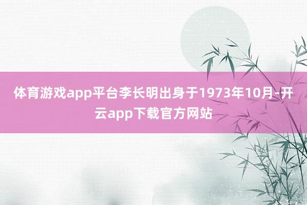 体育游戏app平台李长明出身于1973年10月-开云app下载官方网站