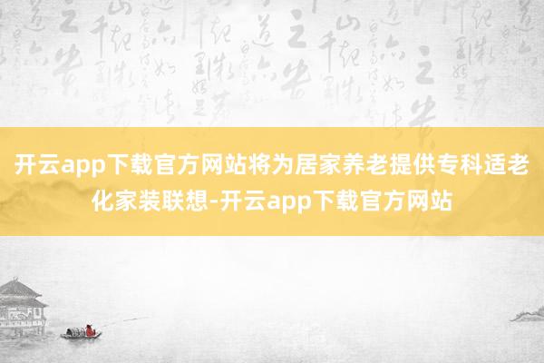 开云app下载官方网站将为居家养老提供专科适老化家装联想-开云app下载官方网站